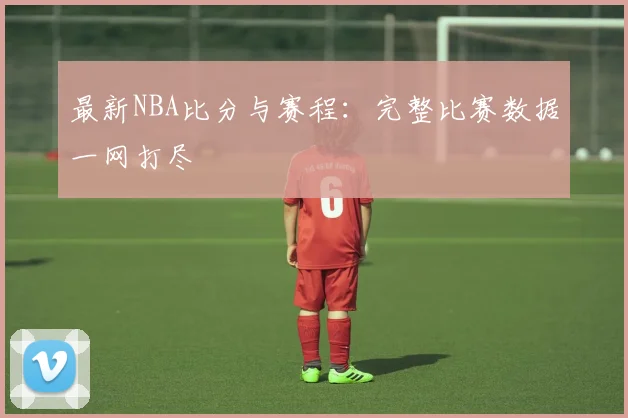最新NBA比分与赛程:完整比赛数据一网打尽