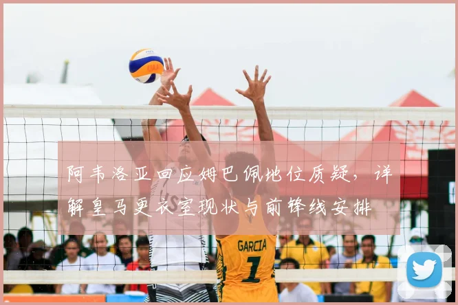 阿韦洛亚回应姆巴佩地位质疑，详解皇马更衣室现状与前锋线安排
