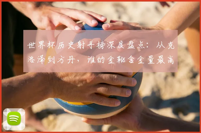 世界杯历史射手榜深度盘点：从克洛泽到方丹，谁的金靴含金量最高？