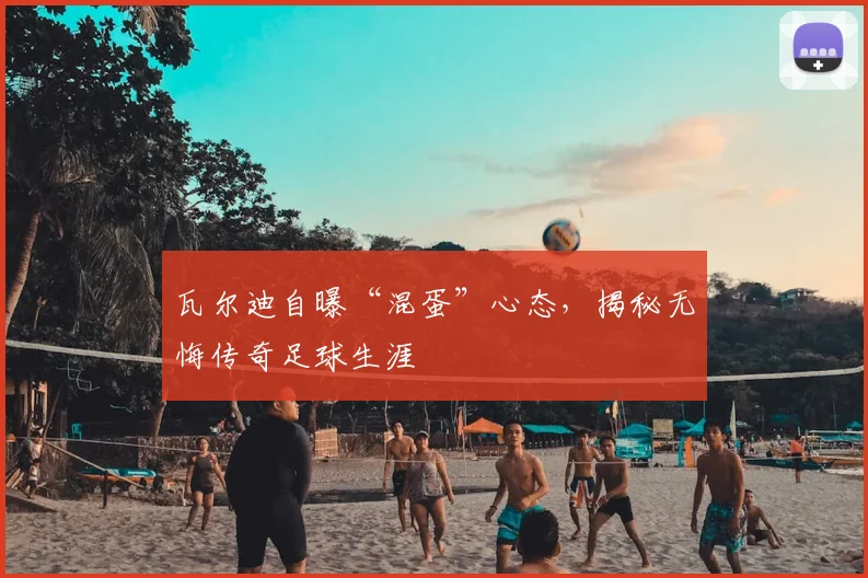 瓦尔迪自曝“混蛋”心态，揭秘无悔传奇足球生涯