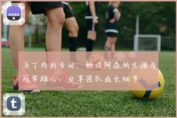 马丁内利专访：畅谈阿森纳生涯与冠军雄心，分享团队成长细节