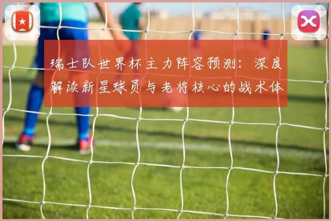 瑞士队世界杯主力阵容预测:深度解读新星球员与老将核心的战术体系
